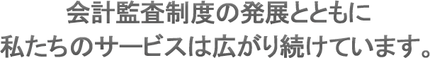 会計監査制度の発展とともに私たちのサービスは広がり続けています。